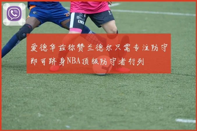 爱德华兹称赞兰德尔只需专注防守即可跻身NBA顶级防守者行列