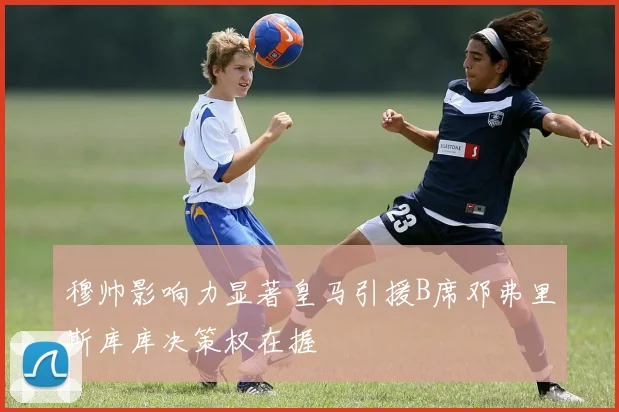 穆帅影响力显著皇马引援B席邓弗里斯库库决策权在握