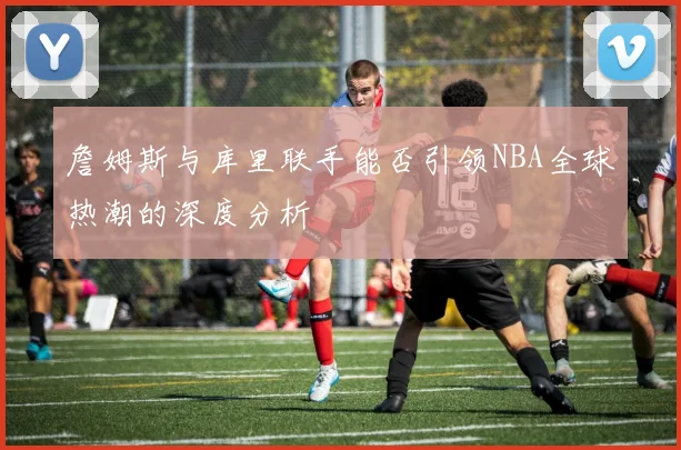 詹姆斯与库里联手能否引领NBA全球热潮的深度分析
