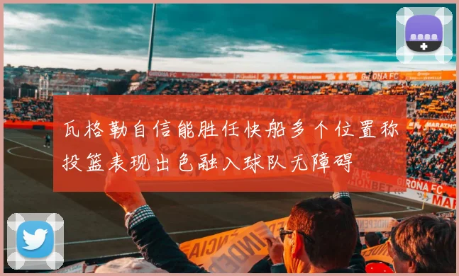 瓦格勒自信能胜任快船多个位置称投篮表现出色融入球队无障碍