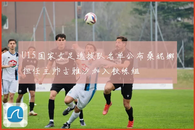 U15国家女足选拔队名单公布桑妮娜担任主帅古雅沙加入教练组