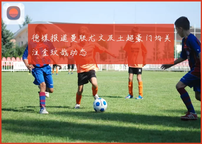 德媒报道曼联尤文及土超豪门均关注金玟哉动态