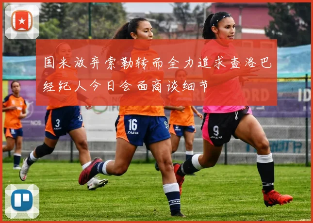 国米放弃索勒转而全力追求查洛巴经纪人今日会面商谈细节
