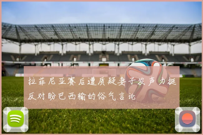 拉菲尼亚赛后遭质疑妻子发声力挺反对盼巴西输的俗气言论