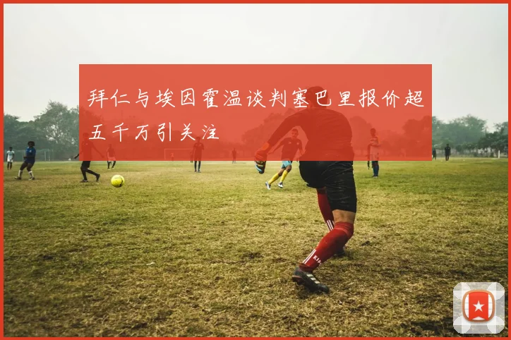 拜仁与埃因霍温谈判塞巴里报价超五千万引关注