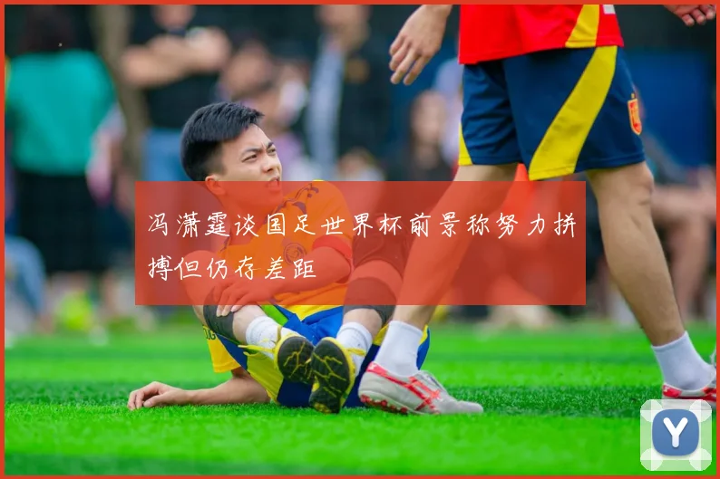 冯潇霆谈国足世界杯前景称努力拼搏但仍存差距