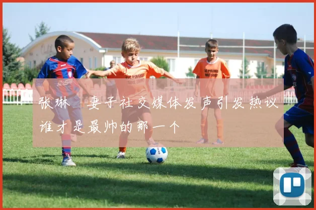 张琳芃妻子社交媒体发声引发热议谁才是最帅的那一个