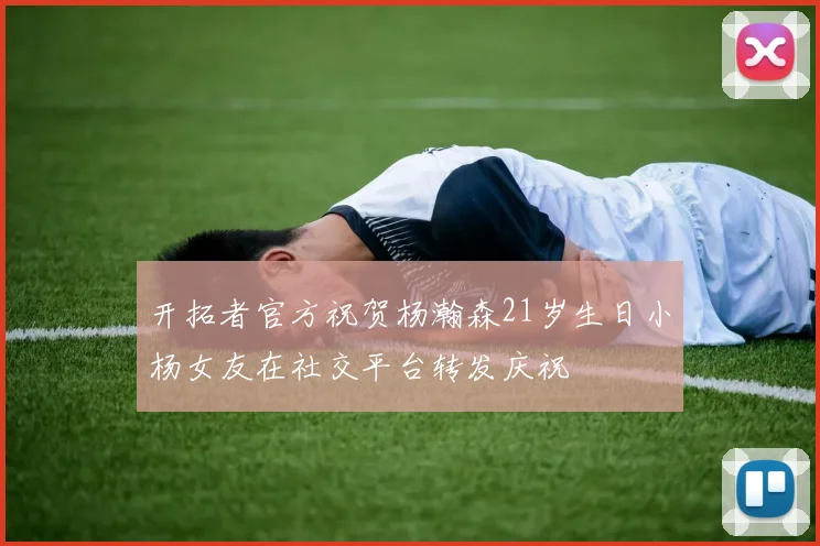 开拓者官方祝贺杨瀚森21岁生日小杨女友在社交平台转发庆祝