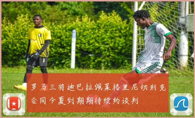 罗马三将迪巴拉佩莱格里尼切利克合同今夏到期期待续约谈判