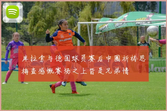 库拉索与德国球员赛后中圈祈祷恩梅查感慨赛场之上皆是兄弟情